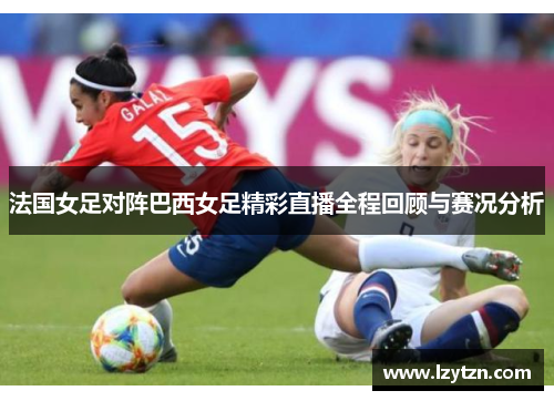 法国女足对阵巴西女足精彩直播全程回顾与赛况分析
