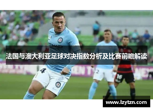 法国与澳大利亚足球对决指数分析及比赛前瞻解读