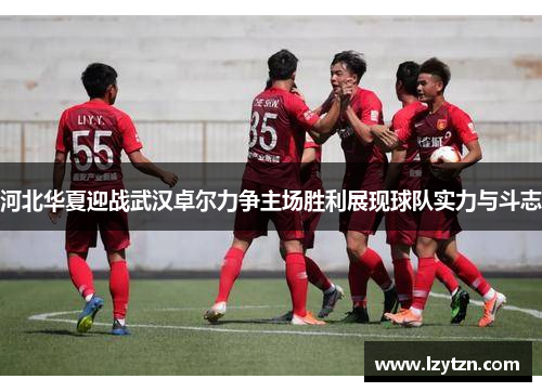 河北华夏迎战武汉卓尔力争主场胜利展现球队实力与斗志