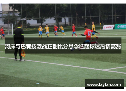 河床与巴竞技激战正酣比分悬念迭起球迷热情高涨