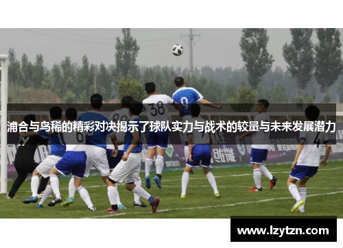 浦合与鸟稀的精彩对决揭示了球队实力与战术的较量与未来发展潜力