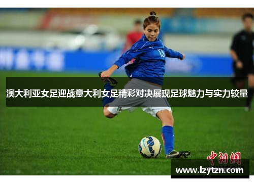 澳大利亚女足迎战意大利女足精彩对决展现足球魅力与实力较量