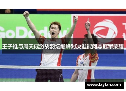 王子维与周天成激战羽坛巅峰对决谁能问鼎冠军荣耀